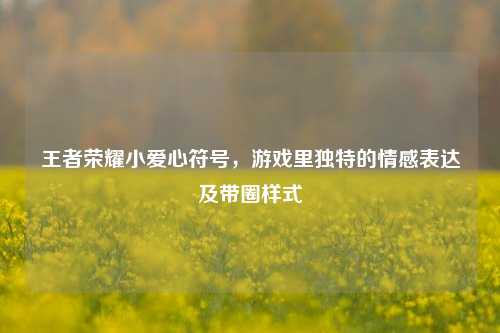 王者荣耀小爱心符号,游戏里独特的情感表达及带圈样式