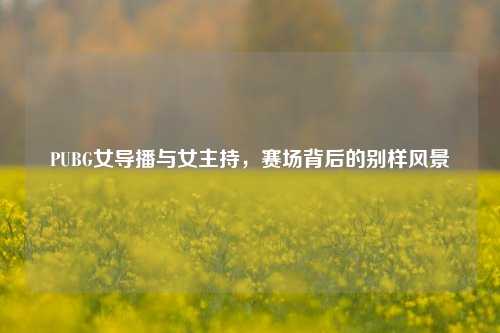 PUBG女导播与女主持，赛场背后的别样风景