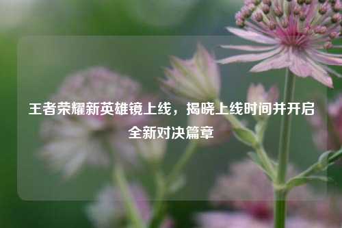 王者荣耀新英雄镜上线,揭晓上线时间并开启全新对决篇章