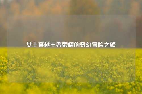 女主穿越王者荣耀的奇幻冒险之旅