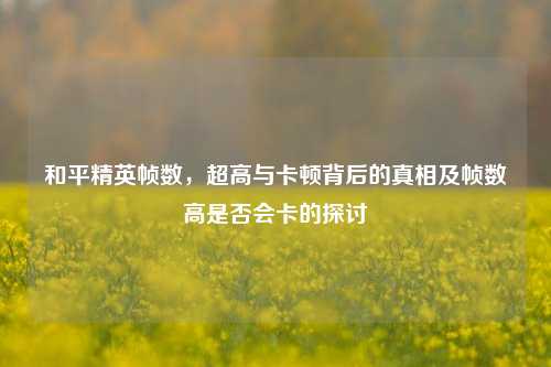 和平精英帧数,超高与卡顿背后的真相及帧数高是否会卡的探讨