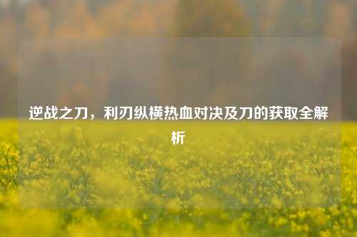 逆战之刀，利刃纵横热血对决及刀的获取全解析
