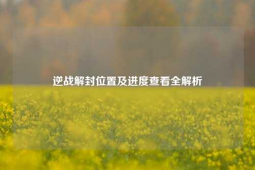 逆战解封位置及进度查看全解析