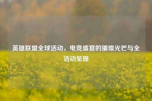 英雄联盟全球活动，电竞盛宴的璀璨光芒与全活动呈现