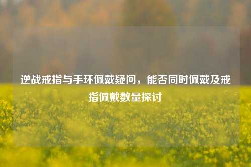 逆战戒指与手环佩戴疑问，能否同时佩戴及戒指佩戴数量探讨