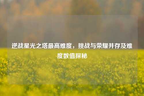 逆战星光之塔最高难度,挑战与荣耀并存及难度数值探秘