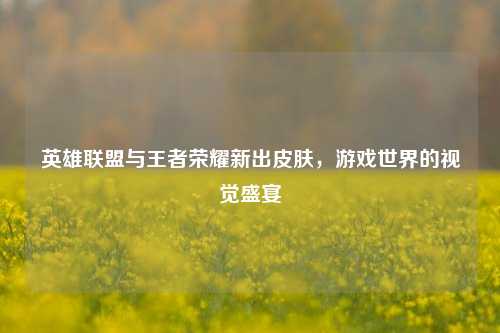 英雄联盟与王者荣耀新出皮肤，游戏世界的视觉盛宴