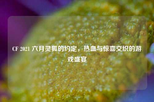 CF 2021 六月灵狐的约定,热血与惊喜交织的游戏盛宴