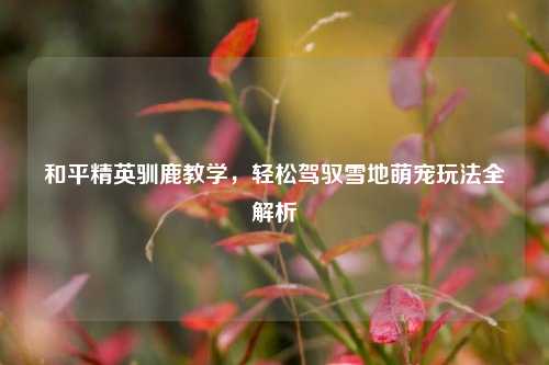和平精英驯鹿教学,轻松驾驭雪地萌宠玩法全解析