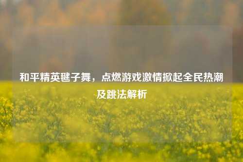 和平精英毽子舞,点燃游戏激情掀起全民热潮及跳法解析