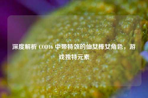 深度解析 COD16 中带特效的仙女棒女角色,游戏独特元素