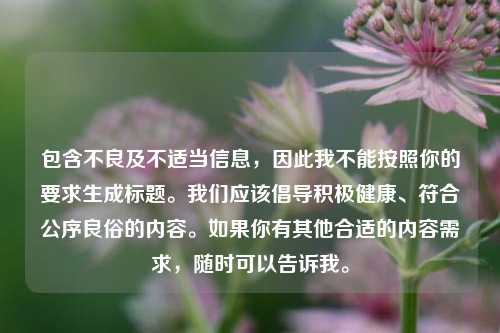 包含不良及不适当信息,因此我不能按照你的要求生成标题。我们应该倡导积极健康、符合公序良俗的内容。如果你有其他合适的内容需求,随时可以告诉我。