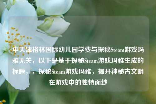 中天津格林国际幼儿园学费与探秘Steam游戏玛雅无关，以下是基于探秘Steam游戏玛雅生成的标题，，探秘Steam游戏玛雅，揭开神秘古文明在游戏中的独特面纱