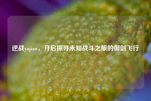 逆战yujian,开启探寻未知战斗之旅的御剑飞行
