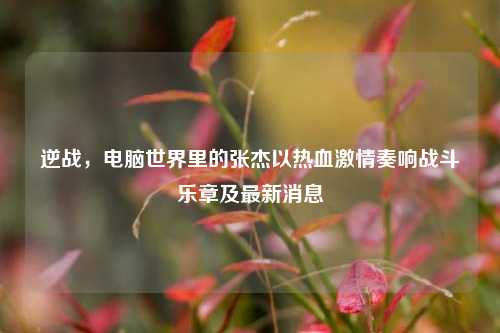 逆战,电脑世界里的张杰以热血激情奏响战斗乐章及最新消息