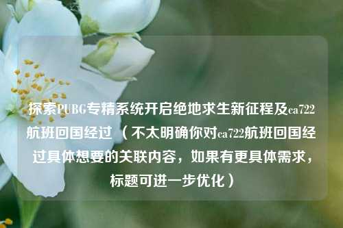 探索PUBG专精系统开启绝地求生新征程及ca722航班回国经过 （不太明确你对ca722航班回国经过具体想要的关联内容，如果有更具体需求，标题可进一步优化）