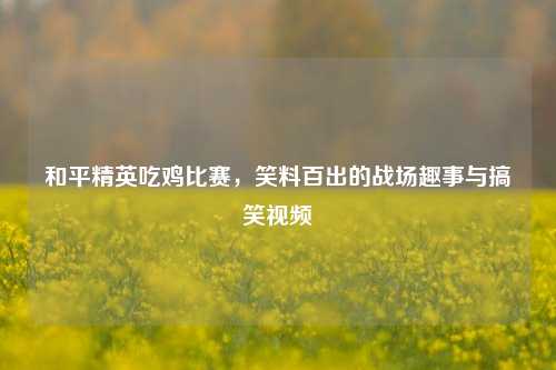 和平精英吃鸡比赛,笑料百出的战场趣事与搞笑视频