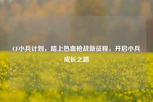 CF小兵计划，踏上热血枪战新征程，开启小兵成长之路