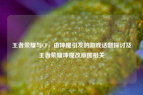 王者荣耀与CF,由坤魔引发的游戏话题探讨及王者荣耀坤魔改原图相关