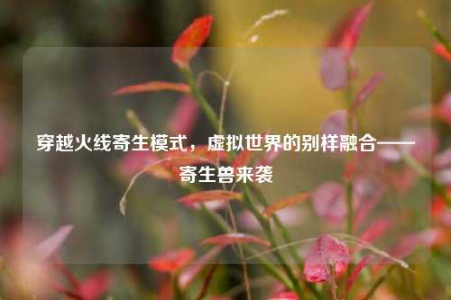 穿越火线寄生模式,虚拟世界的别样融合——寄生兽来袭