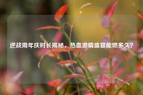 逆战周年庆时长揭秘，热血激情盛宴能燃多久？