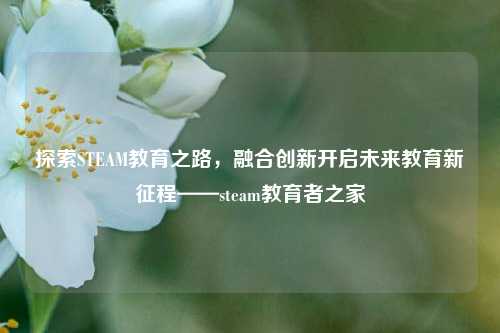 探索STEAM教育之路,融合创新开启未来教育新征程——steam教育者之家