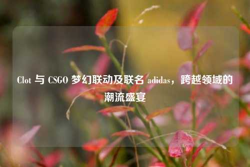 Clot 与 CSGO 梦幻联动及联名 adidas,跨越领域的潮流盛宴