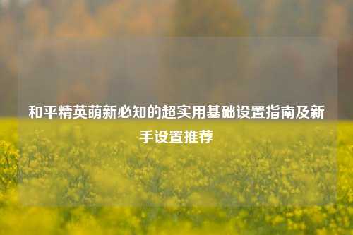 和平精英萌新必知的超实用基础设置指南及新手设置推荐