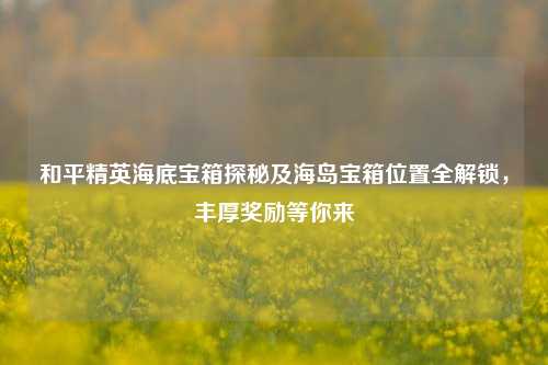 和平精英海底宝箱探秘及海岛宝箱位置全解锁，丰厚奖励等你来