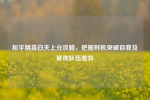 和平精英白天上分攻略，把握时机突破自我及昼夜队伍差异