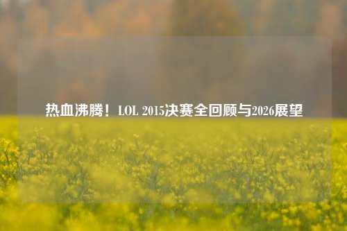 热血沸腾!LOL 2015决赛全回顾与2026展望