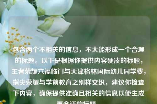 包含两个不相关的信息,不太能形成一个合理的标题。以下是根据你提供内容硬凑的标题,王者荣耀六福临门与天津格林国际幼儿园学费,指尖荣耀与学前教育之别样交织,建议你检查下内容,确保提供准确且相关的信息以便生成更合适的标题 。