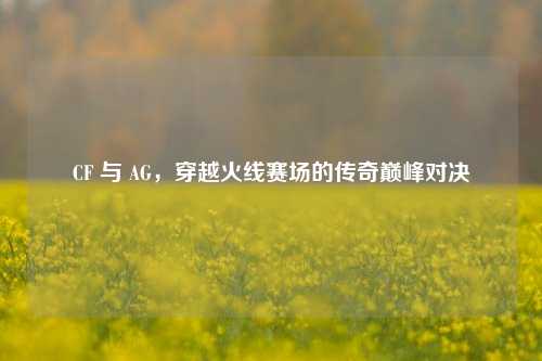 CF 与 AG,穿越火线赛场的传奇巅峰对决
