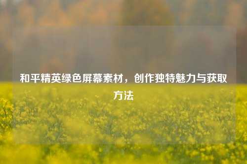 和平精英绿色屏幕素材,创作独特魅力与获取方法