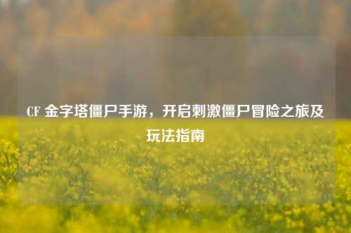 CF 金字塔僵尸手游,开启刺激僵尸冒险之旅及玩法指南
