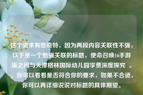 这个需求有些奇特，因为两段内容关联性不强，以下是一个勉强关联的标题，使命召唤16手游版之问与天津格林国际幼儿园学费深度探究  。，你可以看看是否符合你的要求，如果不合适，你可以再详细说说对标题的具体期望。