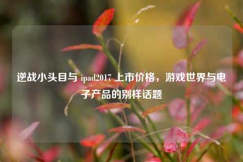 逆战小头目与 ipad2017 上市价格,游戏世界与电子产品的别样话题