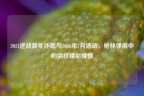 2021逆战新年许愿与2026年7月活动,枪林弹雨中的别样精彩憧憬