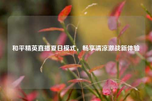 和平精英直播夏日模式,畅享清凉激战新体验
