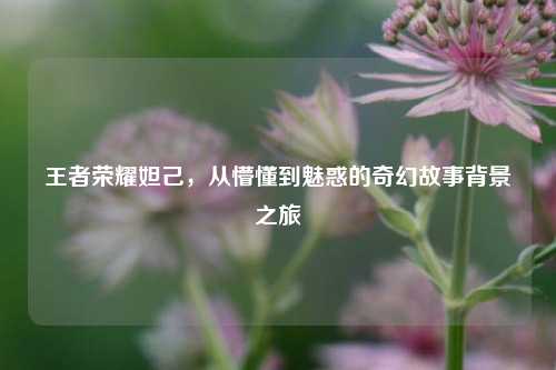 王者荣耀妲己，从懵懂到魅惑的奇幻故事背景之旅