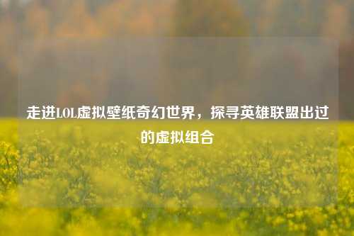 走进LOL虚拟壁纸奇幻世界,探寻英雄联盟出过的虚拟组合