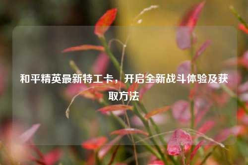 和平精英最新特工卡，开启全新战斗体验及获取方法