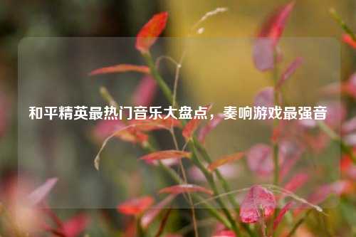 和平精英最热门音乐大盘点，奏响游戏最强音