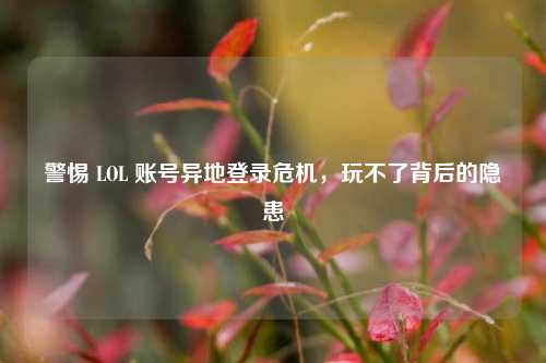 警惕 LOL 账号异地登录危机，玩不了背后的隐患