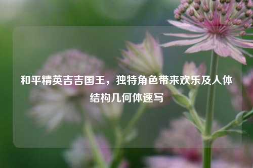 和平精英吉吉国王,独特角色带来欢乐及人体结构几何体速写