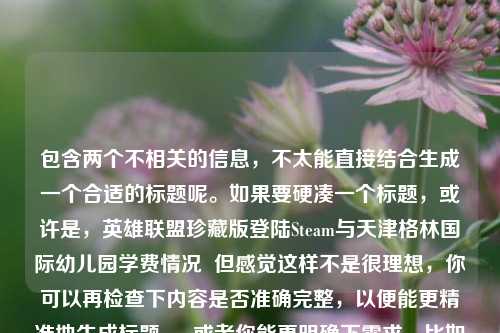 包含两个不相关的信息,不太能直接结合生成一个合适的标题呢。如果要硬凑一个标题,或许是,英雄联盟珍藏版登陆Steam与天津格林国际幼儿园学费情况 但感觉这样不是很理想,你可以再检查下内容是否准确完整,以便能更精准地生成标题 。 或者你能更明确下需求,比如围绕这两个信息之间的某种关联来生成标题等 。