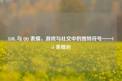 LOL 与 QQ 表情，游戏与社交中的独特符号——lol 表情包