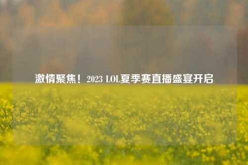 激情聚焦！2023 LOL夏季赛直播盛宴开启