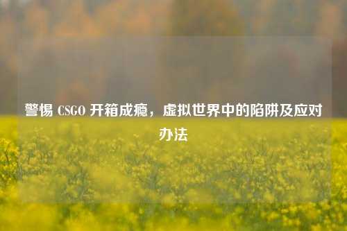 警惕 CSGO 开箱成瘾,虚拟世界中的陷阱及应对办法
