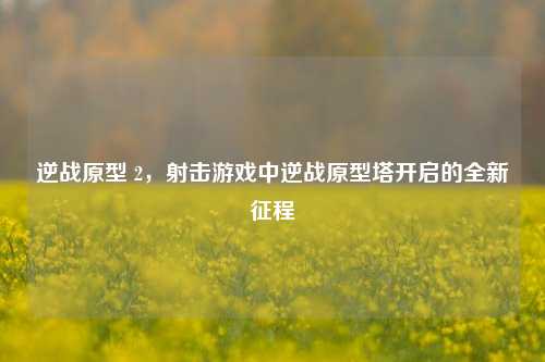 逆战原型 2,射击游戏中逆战原型塔开启的全新征程